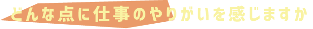 どんな点に仕事のやりがいを感じますか